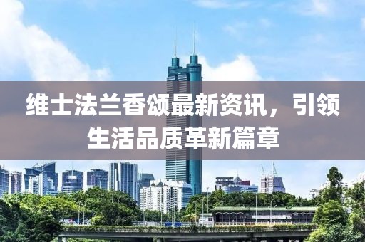 维士法兰香颂最新资讯，引领生活品质革新篇章