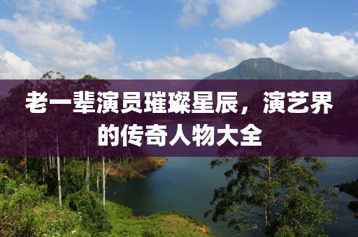 老一辈演员璀璨星辰，演艺界的传奇人物大全