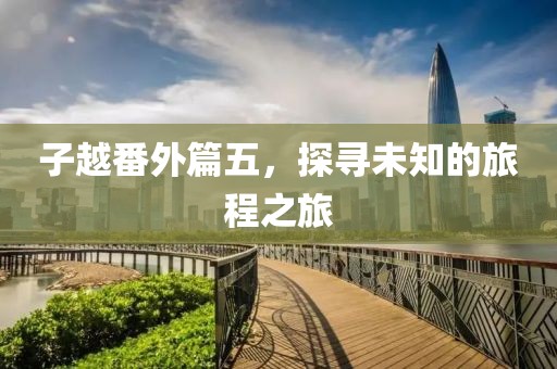 子越番外篇五，探寻未知的旅程之旅