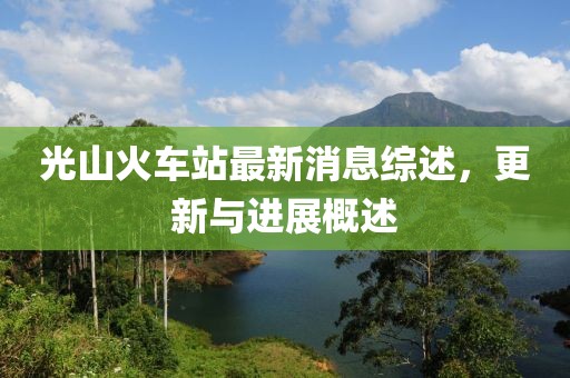 光山火车站最新消息综述，更新与进展概述