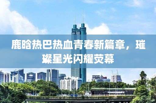 鹿晗热巴热血青春新篇章，璀璨星光闪耀荧幕