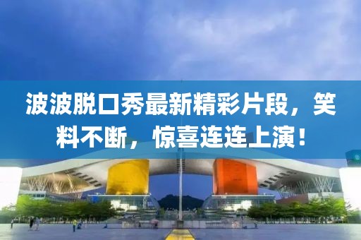 波波脱口秀最新精彩片段，笑料不断，惊喜连连上演！