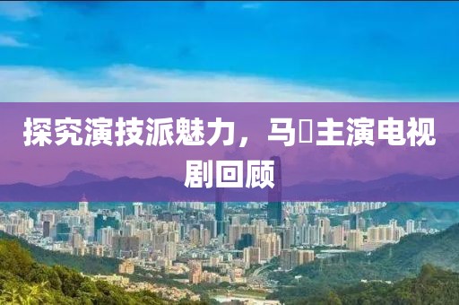 探究演技派魅力，马骙主演电视剧回顾