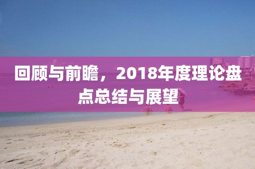 回顾与前瞻，2018年度理论盘点总结与展望