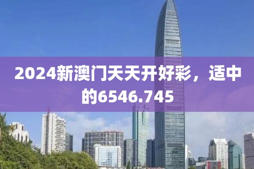 2024新澳门天天开好彩，适中的6546.745