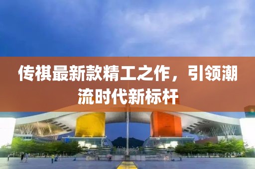 传祺最新款精工之作，引领潮流时代新标杆
