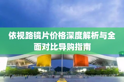 依视路镜片价格深度解析与全面对比导购指南