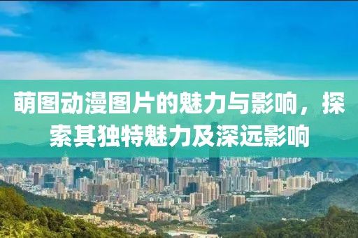 萌图动漫图片的魅力与影响，探索其独特魅力及深远影响