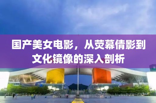 国产美女电影，从荧幕倩影到文化镜像的深入剖析