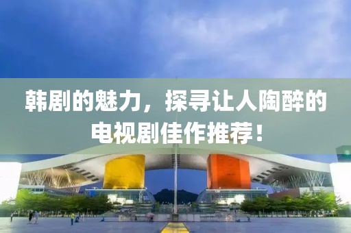 韩剧的魅力，探寻让人陶醉的电视剧佳作推荐！
