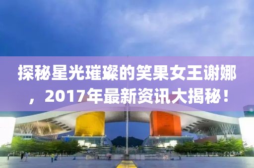 探秘星光璀璨的笑果女王谢娜，2017年最新资讯大揭秘！