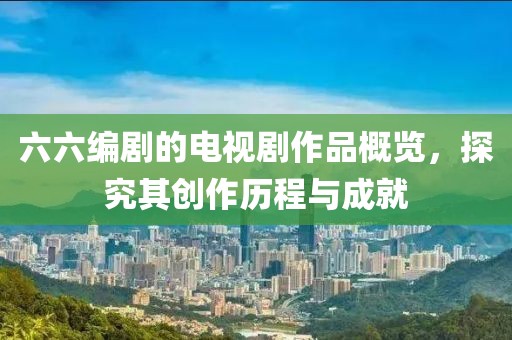 六六编剧的电视剧作品概览，探究其创作历程与成就