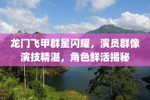 龙门飞甲群星闪耀，演员群像演技精湛，角色鲜活揭秘