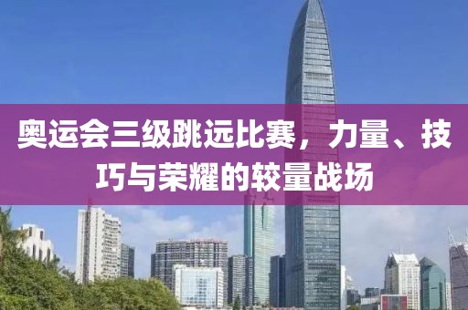 奥运会三级跳远比赛，力量、技巧与荣耀的较量战场