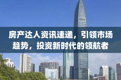 房产达人资讯速递，引领市场趋势，投资新时代的领航者