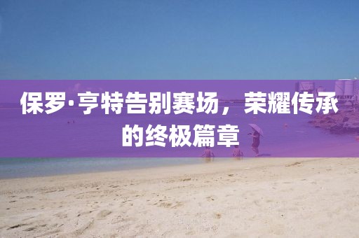 保罗·亨特告别赛场，荣耀传承的终极篇章
