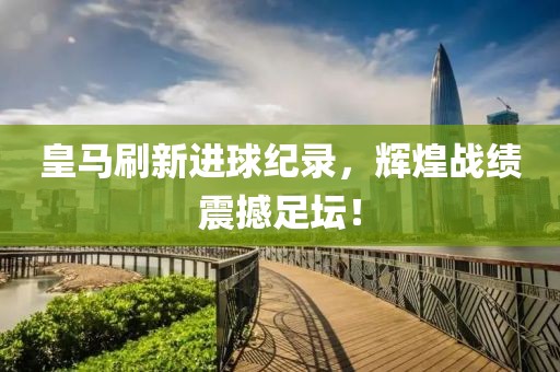 皇马刷新进球纪录，辉煌战绩震撼足坛！