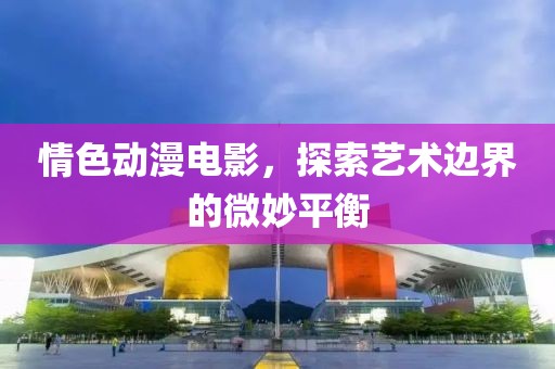情色动漫电影，探索艺术边界的微妙平衡