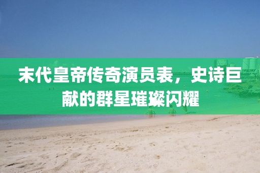 末代皇帝传奇演员表，史诗巨献的群星璀璨闪耀