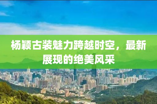 杨颖古装魅力跨越时空，最新展现的绝美风采