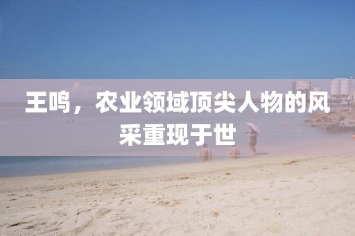 王鸣，农业领域顶尖人物的风采重现于世