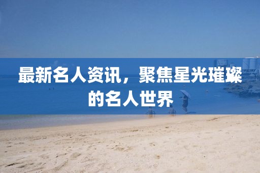 最新名人资讯，聚焦星光璀璨的名人世界