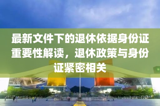 最新文件下的退休依据身份证重要性解读，退休政策与身份证紧密相关