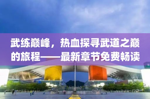 武练巅峰，热血探寻武道之巅的旅程——最新章节免费畅读
