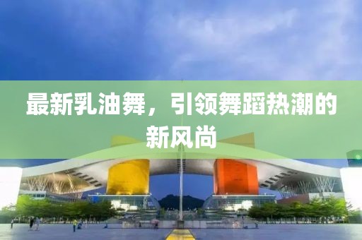 最新乳油舞，引领舞蹈热潮的新风尚