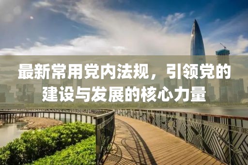 最新常用党内法规，引领党的建设与发展的核心力量