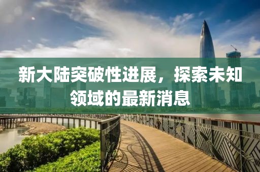 新大陆突破性进展，探索未知领域的最新消息