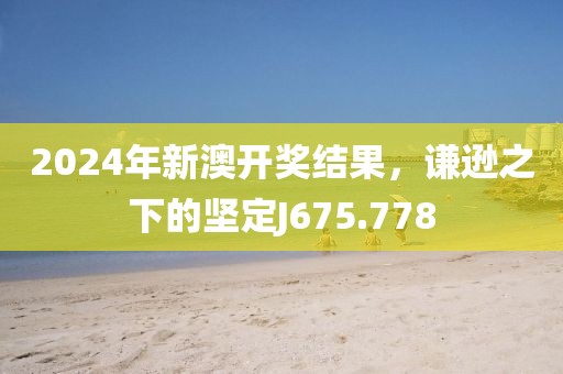 2024年新澳开奖结果，谦逊之下的坚定J675.778