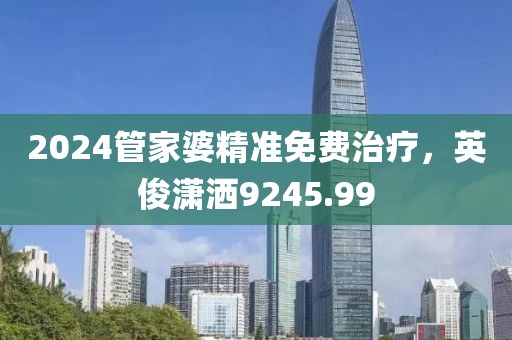 2024管家婆精准免费治疗，英俊潇洒9245.99