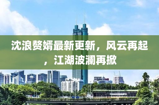沈浪赘婿最新更新，风云再起，江湖波澜再掀