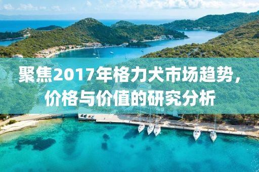 聚焦2017年格力犬市场趋势，价格与价值的研究分析