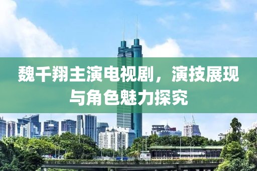 魏千翔主演电视剧，演技展现与角色魅力探究