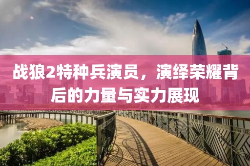 战狼2特种兵演员，演绎荣耀背后的力量与实力展现