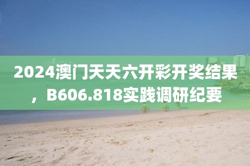 2024澳门天天六开彩开奖结果，B606.818实践调研纪要