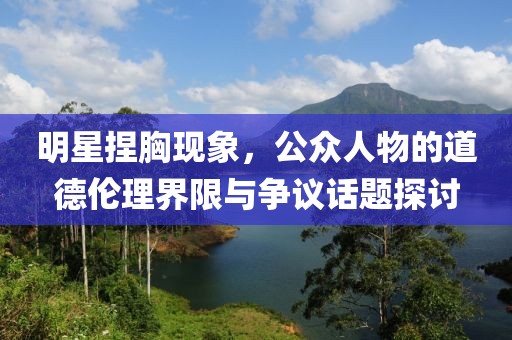 明星捏胸现象，公众人物的道德伦理界限与争议话题探讨