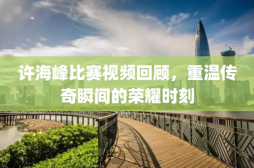 许海峰比赛视频回顾，重温传奇瞬间的荣耀时刻