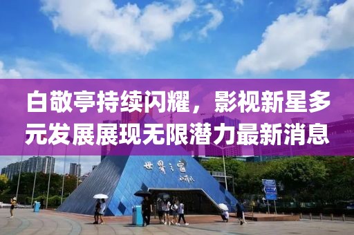 白敬亭持续闪耀，影视新星多元发展展现无限潜力最新消息