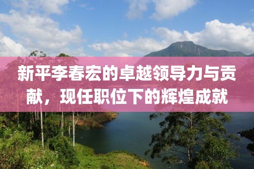 新平李春宏的卓越领导力与贡献，现任职位下的辉煌成就