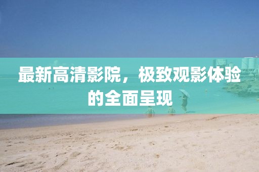 最新高清影院，极致观影体验的全面呈现
