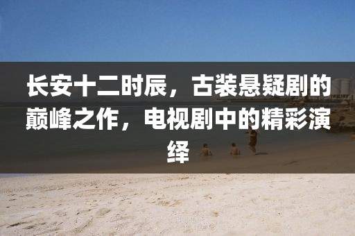 长安十二时辰，古装悬疑剧的巅峰之作，电视剧中的精彩演绎