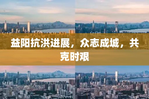 益阳抗洪进展，众志成城，共克时艰