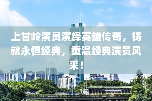上甘岭演员演绎英雄传奇，铸就永恒经典，重温经典演员风采！
