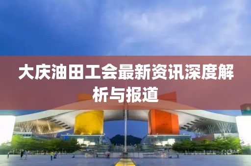大庆油田工会最新资讯深度解析与报道