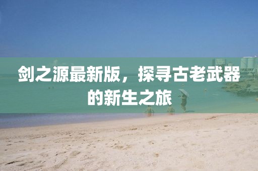 剑之源最新版，探寻古老武器的新生之旅
