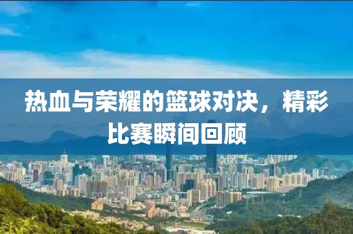 热血与荣耀的篮球对决，精彩比赛瞬间回顾