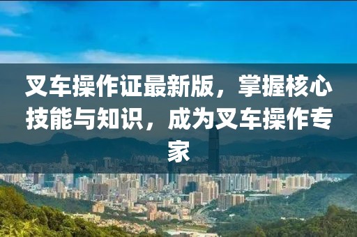 叉车操作证最新版，掌握核心技能与知识，成为叉车操作专家